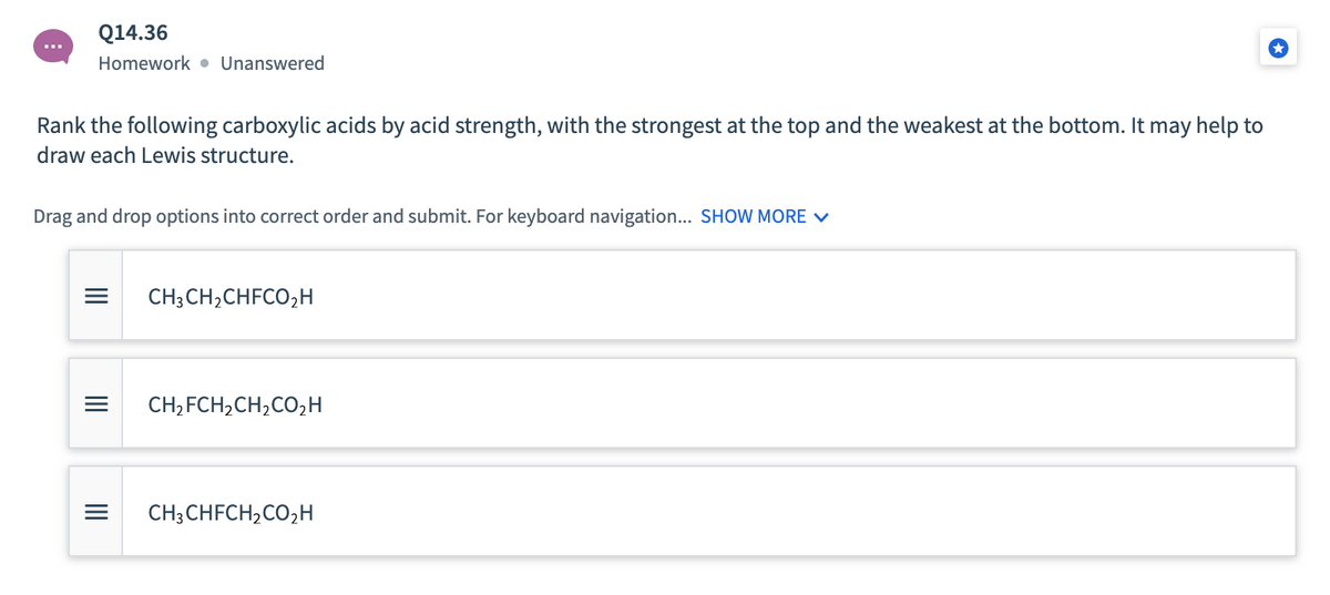 Q14.36
Homework • Unanswered
Rank the following carboxylic acids by acid strength, with the strongest at the top and the weakest at the bottom. It may help to
draw each Lewis structure.
Drag and drop options into correct order and submit. For keyboard navigation... SHOW MORE V
CH; CH,CHFCO,H
CH, FCH,CH,CO2H
CH; CHFCH,CO,H
II
