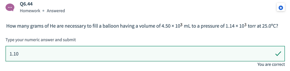 Q6.44
Homework • Answered
How many grams of He are necessary to fill a balloon having a volume of 4.50 x 103 mL to a pressure of 1.14 x 103 torr at 25.0°C?
Type your numeric answer and submit
1.10
You are correct
