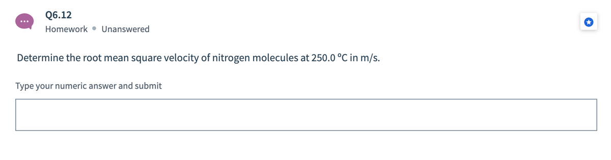 Q6.12
Homework • Unanswered
Determine the root mean square velocity of nitrogen molecules at 250.0 °C in m/s.
Type your numeric answer and submit
