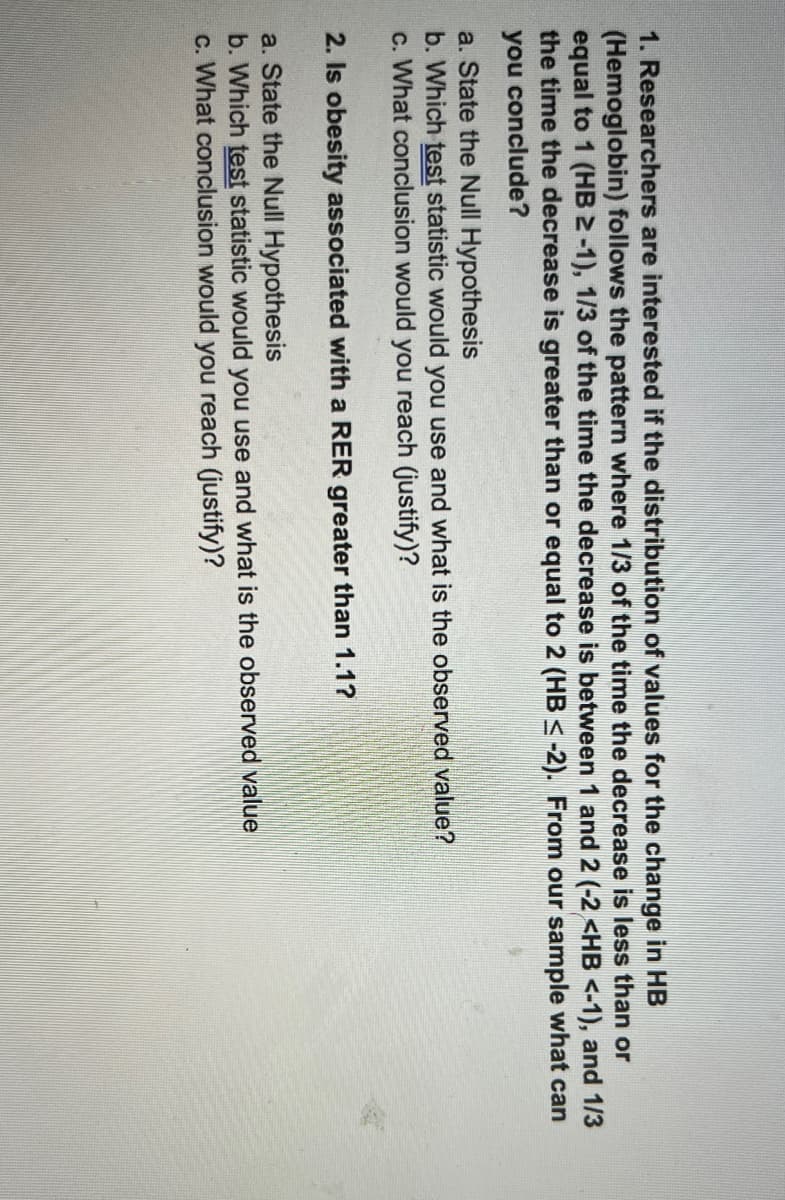 1. Researchers are interested if the distribution of values for the change in HB
(Hemoglobin) follows the pattern where 1/3 of the time the decrease is less than or
equal to 1 (HB 2 -1), 1/3 of the time the decrease is between 1 and 2 (-2 <HB <-1), and 1/3
the time the decrease is greater than or equal to 2 (HB <-2). From our sample what can
you conclude?
a. State the Null Hypothesis
b. Which test statistic would you use and what is the observed value?
c. What conclusion would you reach (justify)?
2. Is obesity associated with a RER greater than 1.1?
a. State the Null Hypothesis
b. Which test statistic would you use and what is the observed value
c. What conclusion would you reach (justify)?
