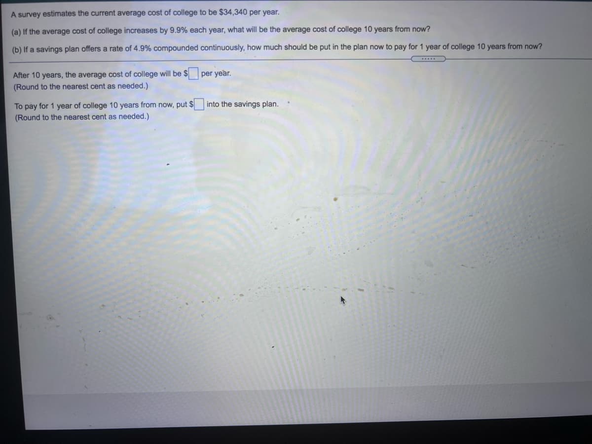 A survey estimates the current average cost of college to be $34,340 per year.
(a) If the average cost of college increases by 9.9% each year, what will be the average cost of college 10 years from now?
(b) If a savings plan offers a rate of 4.9% compounded continuously, how much should be put in the plan now to pay for 1 year of college 10 years from now?
After 10 years, the average cost of college will be $
(Round to the nearest cent as needed.)
per year.
To pay for 1 year of college 10 years from now, put $
(Round to the nearest cent as needed.)
into the savings plan.
