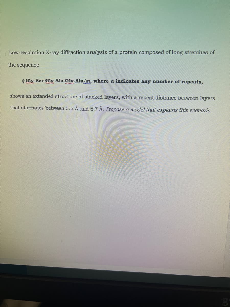Low-resolution X-ray diffraction analysis of a protein composed of long stretches of
the sequence
(-Gly-Ser-Gly-Ala-Gly-Ala-)n, where n indicates any number of repeats,
shows an extended structure of stacked layers, with a repeat distance between layers
that alternates between 3.5 Å and 5.7 Å. Propose a model that explains this scenario.

