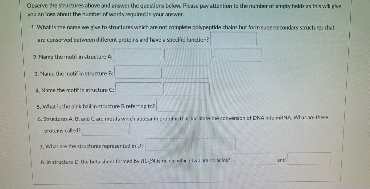 Observe the structures above and answer the questions below. Please pay attention to the number of empty fields as this will give
you an idea about the number of words required in your answer.
1. What is the name we give to structures which are not complete polypeptide chains but form supersecondary structures that
are conserved between different proteins and have a specific function?
2. Name the motif in structure A:
3. Name the motif in structure B:
4. Name the motif in structure C:
5. What is the pink ball in structure B referring to?
6. Structures A, B, and C are motifs which appear in proteins that facilitate the conversion of DNA into MRNA. What are these
proteins called?
7. What are the structures represented in D?
and
8. In structure D, the beta sheet formed by B1-84 is rich in which two amino acids?

