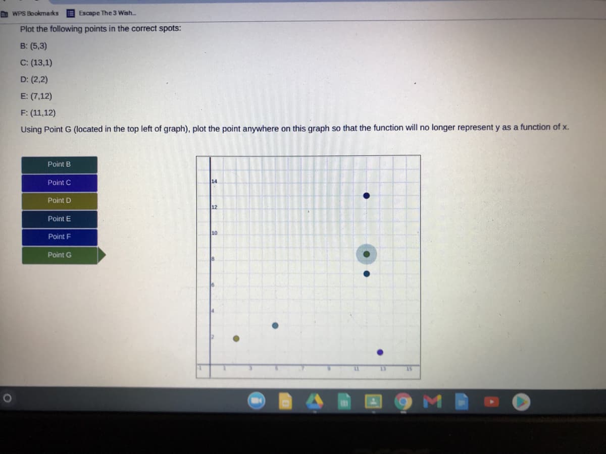 D WPS Bookmarks
E Escape The 3 Wish...
Plot the following points in the correct spots:
B: (5,3)
C: (13,1)
D: (2,2)
E: (7,12)
F: (11,12)
Using Point G (located in the top left of graph), plot the point anywhere on this graph so that the function will no longer represent y as a function of x.
Point B
Point C
14
Point D
12
Point E
10
Point F
Point G
8
13
M
