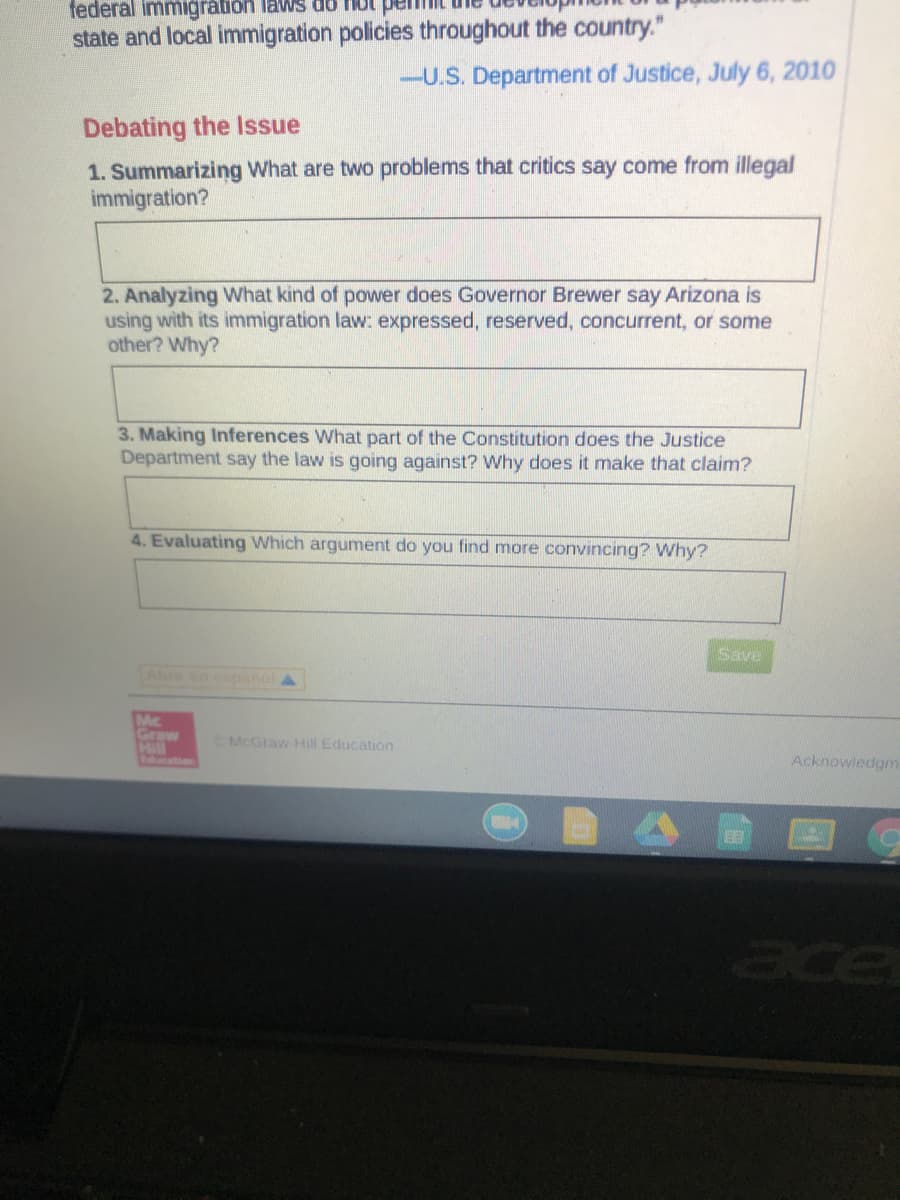 ### Debating the Issue

#### 1. Summarizing
**Question:** What are two problems that critics say come from illegal immigration?

**Answer Box:**
*Provide your answer here.*

#### 2. Analyzing
**Question:** What kind of power does Governor Brewer say Arizona is using with its immigration law: expressed, reserved, concurrent, or some other? Why?

**Answer Box:**
*Provide your answer here.*

#### 3. Making Inferences
**Question:** What part of the Constitution does the Justice Department say the law is going against? Why does it make that claim?

**Answer Box:**
*Provide your answer here.*

#### 4. Evaluating
**Question:** Which argument do you find more convincing? Why?

**Answer Box:**
*Provide your answer here.*

---

*Highlight from the U.S. Department of Justice, July 6, 2010:*

> "Federal immigration laws do not permit the development of a patchwork of state and local immigration policies throughout the country."
 
---
**Save** [Button]

---
**Note:** This educational content is provided by McGraw-Hill Education.

---

This documentation is a guided activity for students to critically analyze the issue of illegal immigration and the legal arguments associated with it. The questions are designed to encourage critical thinking, analysis of constitutional law, and personal evaluation of the arguments presented.