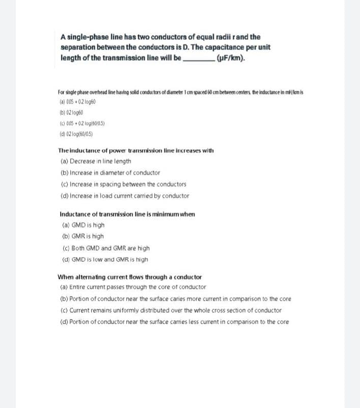 A single-phase line has two conductors of equal radii rand the
separation between the conductors is D. The capacitance per unit
length of the transmission line will be,
- (UF/km).
For single phase overhead line having solid conductors of diameter 1 cm spaced 60 cm between centers the inductance in mkm is
(a) 005 + 02 og60
(b) 02 log60
sc) 005 + 02 log(60/05)
(d) 02 logt60/0.5)
The inductance of power transmission line increases with
(a) Decrease in line length
(b) Increase in diameter of conductor
(c) Increase in spacing between the conductors
(d) Increase in load current carried by conductor
Inductance of transmission line is minimum when
(a) GMD is high
(b) GMR is high
(C) Both GMD and GMR are high
(d) GMD is tow and GMR is high
When alternating current flows through a conductor
(a) Entire current passes through the core ot conductor
(b) Portion of conductor near the surface caries more current in comparison to the core
(c) Current remains uniformly distributed over the whole cross section of conductor
(d) Portion of conductor near the surface carries less current in comparison to the core
