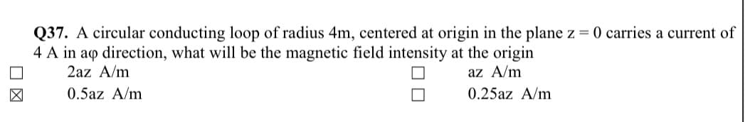 Q37. A circular conducting loop of radius 4m, centered at origin in the plane z = 0 carries a current of
4 A in aq direction, what will be the magnetic field intensity at the origin
2az A/m
az A/m
0.5az A/m
0.25az A/m
