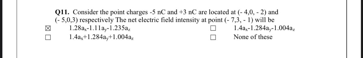 Q11. Consider the point charges -5 nC and +3 nC are located at (- 4,0, - 2) and
(- 5,0,3) respectively The net electric field intensity at point (- 7,3, - 1) will be
1.28ax-1.1lay-1.235a,
1.4a,+1.284ay+1.004a,
1.4ax-1.284ay-1.004a,
None of these
図口
