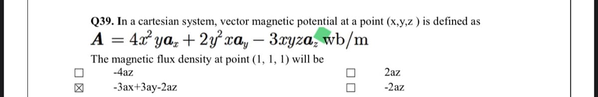 Q39. In a cartesian system, vector magnetic potential at a point (x,y,z ) is defined as
A = 4x ya, + 2yxa, –
3.xyza, wb/m
The magnetic flux density at point (1, 1, 1) will be
-4az
2az
-3ax+3ay-2az
-2az
