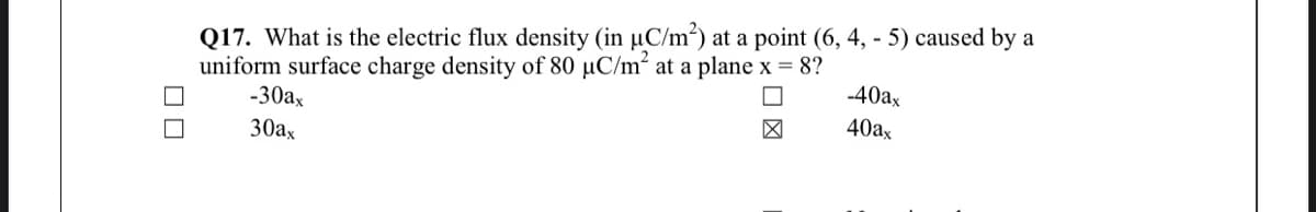 Q17. What is the electric flux density (in µC/m²) at a point (6, 4, - 5) caused by a
uniform surface charge density of 80 µC/m² at a plane x = 8?
-30ax
-40ax
40ax
30ax
