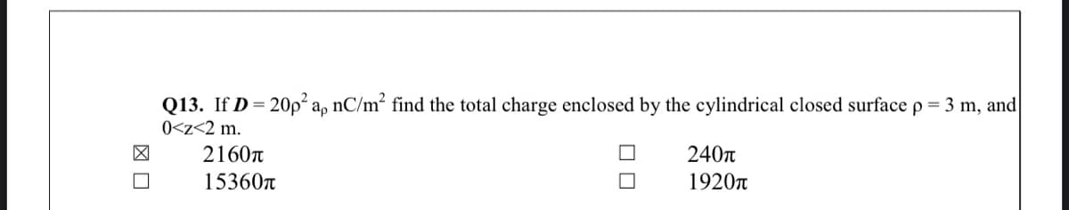 Q13. If D= 20p² a, nC/m² find the total charge enclosed by the cylindrical closed surface p = 3 m, and
0<z<2 m.
2160n
240T
15360n
1920n
