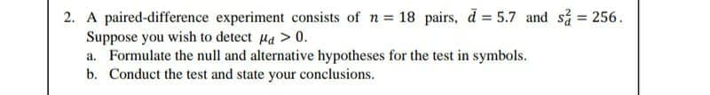 2. A paired-difference experiment consists of n = 18 pairs, d = 5.7 and så = 256.
Suppose you wish to detect Ha > 0.
a. Formulate the null and alternative hypotheses for the test in symbols.
b. Conduct the test and state your conclusions.
