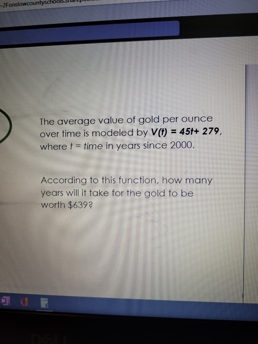 -2Fonslowcountyscho
The average value of gold per ounce
over time is modeled by V(†) = 45†+ 279,
where t = time in years since 2000.
According to this function, how many
years will it take for the gold to be
worth $639?