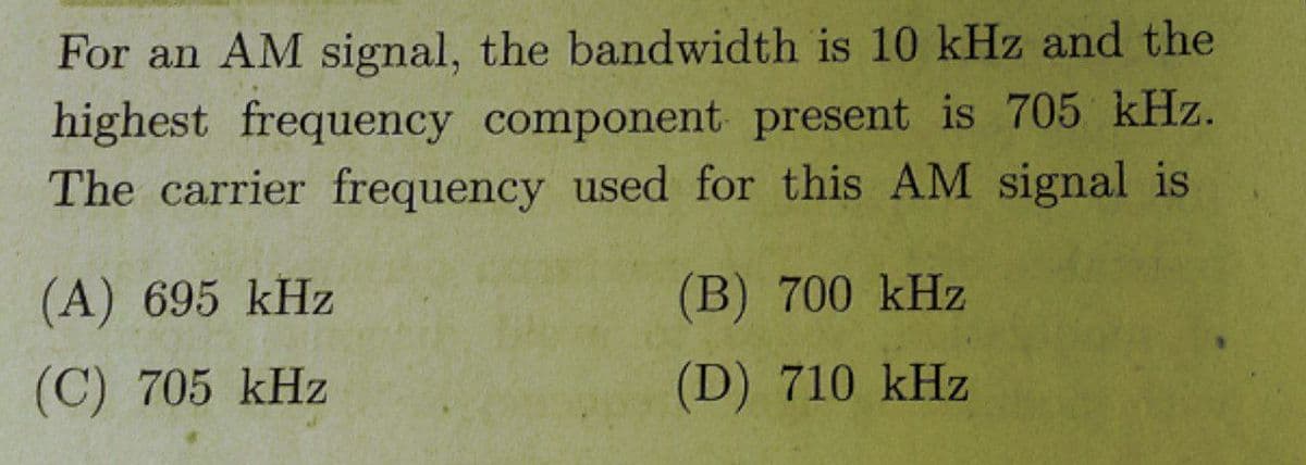 For an AM signal, the bandwidth is 10 kHz and the
highest frequency component present is 705 kHz.
The carrier frequency used for this AM signal is
(A) 695 kHz
(B) 700 kHz
(C) 705 kHz
(D) 710 kHz
