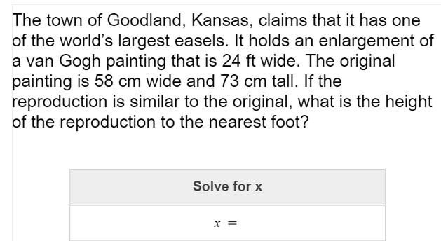 The town of Goodland, Kansas, claims that it has one
of the world's largest easels. It holds an enlargement of
a van Gogh painting that is 24 ft wide. The original
painting is 58 cm wide and 73 cm tall. If the
reproduction is similar to the original, what is the height
of the reproduction to the nearest foot?
Solve for x
x =
