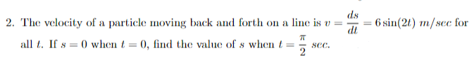 ds
2. The velocity of a particle moving back and forth on a line is v =
dt
ㅠ
all t. If s = 0 when t = 0, find the value of s when t = sec.
2
6 sin(2t) m/sec for