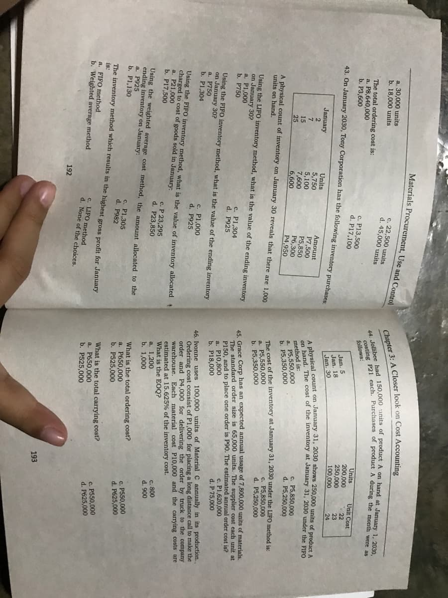 Materials Procurement, Use and Control
a. 30,000 units
b. 18,000 units
c. 22,500 units
d. 45,000 units
The total ordering cost is:
a. P8,640,000
b. P3,600
follows:
c. P13,500
d. P17,100
Units
200,000
250,000
100,000
Unit Cost
Jan. 5
Jan. 18
Jan. 30
22
23
24
43. On January 2030, Tony Corporation has the following inventory purchases
January
Units
5,750
5,100
7,600
6,600
Amount
P7,500
P5,850
P6,300
P4,950
A phys The cost of the inventory at January 31, 2030 under the FIFO
15
25
method is:
a. P5,550,000
b. P5,350,000
c. P5,850,000
d. P5,250,000
A physical count of inventory on January 30 reveals that there are 1,000
units on hand.
The cost of the inventory at January 31, 2030 under the LIFO method is:
a. P5,550,000
b. P5,350,000
c. P5,850,000
d. P5,250,000
Using the LIFO inventory method, what is the value of the ending inventory
on January 30?
a. P1,000
b. P750
45. Grace Corp has an expected annual usage of 7,800,000 units of materials.
The standard order size is 65,000 units. The supplier cost each unit at
P150, and to place one order is P90. The estimated annual order cost is?
a. P10,800
b. P18,000
c. P1,304
d. P925
c. P1,620,000
d. P 75,000
Using the FIFO inventory method, what is the value of the ending inventory
on January 30?
a. P750
b. P1,304
46. Ivonne uses 100,000 units of Material C annually in its production.,
Ordering cost consist of P1,000 for placing a long distance call to make the
order and P4,000 for delivering the order by truck to the company
warehouse. Each material cost Pl10,000 and the carrying costs are
estimated at 15.625% of the inventory cost.
What is the EOQ?
a. 1,200
b. 1,000
c. P1,000
d. P925
Using the FIFO inventory method, what is the value of inventory allocated
charged to cost of goods sold in January:
a. P21,000
b. P17,500
c. P 23,295
d. P23,850
c. 800
d. 900
Using the weighted average cost method, the amount allocated to the
ending inventory on January:
a. P925
b. P1.130
What is the total ordering cost?
a. P650,000
b. P525,000
c. P1,305
d. P982
c. P550,000
d. P625,000
The inventory method which results in the highest gross profit for January
What is the total carrying cost?
a. P650,000
b. P525,000
is:
a. FIFO method
b. Weighted average method
c. P550,000
d. P625,000
c. LIFO method
d. None of the choices.
192
193
Chapter 3: A Closer look on Cost Accounting
