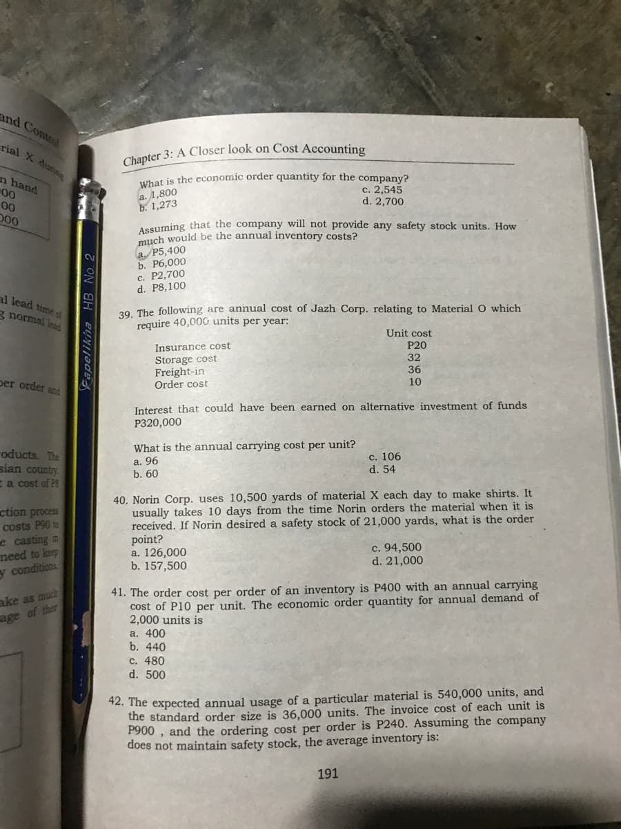 and Control
rial X during
ubat is the economic order quantity for the company?
c. 2,545
d. 2,700
n hand
00
a. 1,800
b. 1,273
00
D00
Assuming that the company will not provide any safety stock units. How
much would be the annual inventory costs?
a. P5,400
b. Рб,000
с. Р2,700
d. P8,100
al lead time of
39. The following are annual cost of Jazh Corp. relating to Material O which
require 40,000 units per year:
g normal lead
Unit cost
Insurance cost
P20
Storage cost
Freight-in
Order cost
32
36
per order and
10
Interest that could have been earned on alternative investment of funds
P320,000
What is the annual carrying cost per unit?
roducts. The
sian country.
a. 96
b. 60
с. 106
d. 54
Ea cost of P8
40. Norin Corp. uses 10,500 yards of material X each day to make shirts. It
usually takes 10 days from the time Norin orders the material when it is
received. If Norin desired a safety stock of 21,000 yards, what is the order
point?
a. 126,000
b. 157,500
ction process
costs P90 to
e casting in
need to keep
y conditions,
c. 94,500
d. 21,000
ake as much
age of their
41. The order cost per order of an inventory is P400 with an annual carrying
cost of P10 per unit. The economic order quantity for annual demand of
2,000 units is
a. 400
b. 440
c. 480
d. 500
42. The expected annual usage of a particular material is 540,000 units, and
the standard order size is 36,000 units. The invoice cost of each unit is
P900 , and the ordering cost per order is P240. Assuming the company
does not maintain safety stock, the average inventory is:
191
B No. 2
