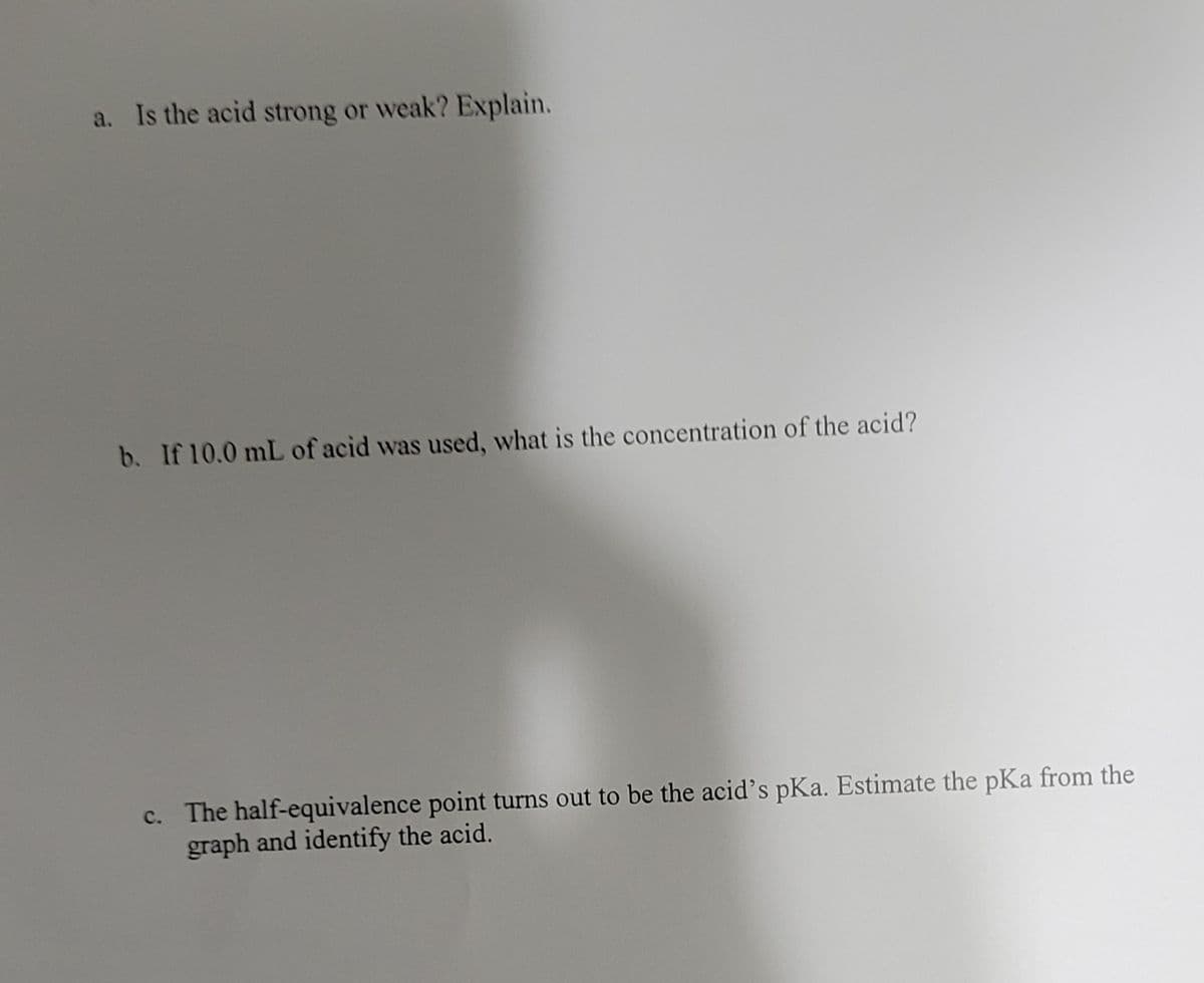 a. Is the acid strong or weak? Explain.
b. If 10.0 mL of acid was used, what is the concentration of the acid?
c. The half-equivalence point turns out to be the acid's pKa. Estimate the pKa from the
graph and identify the acid.
