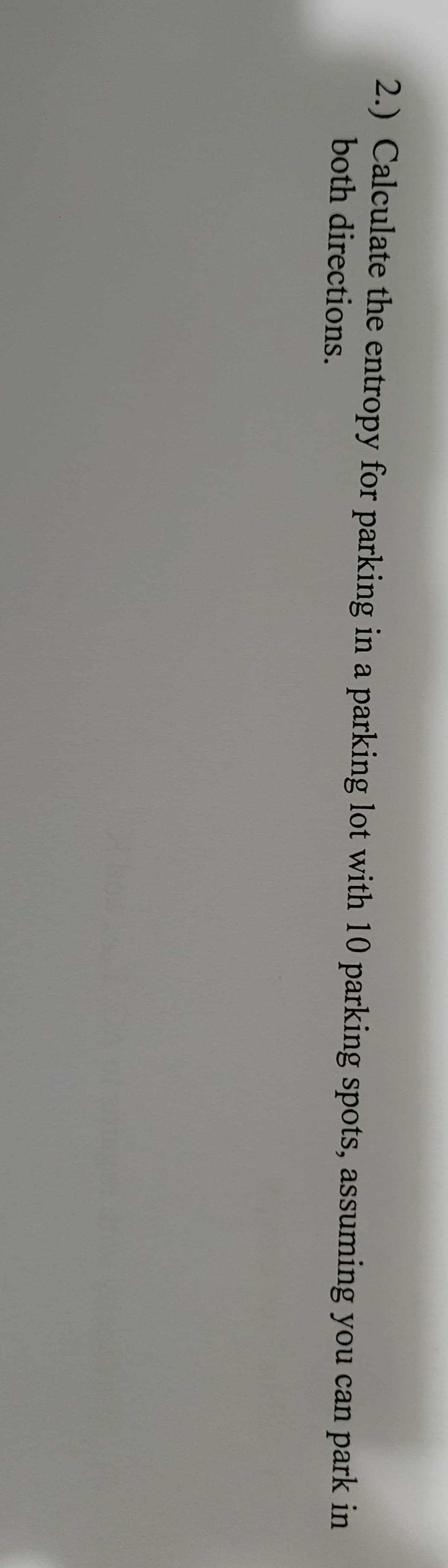 2.) Calculate the entropy for parking in a parking lot with 10 parking spots, assuming you can park in
both directions.
