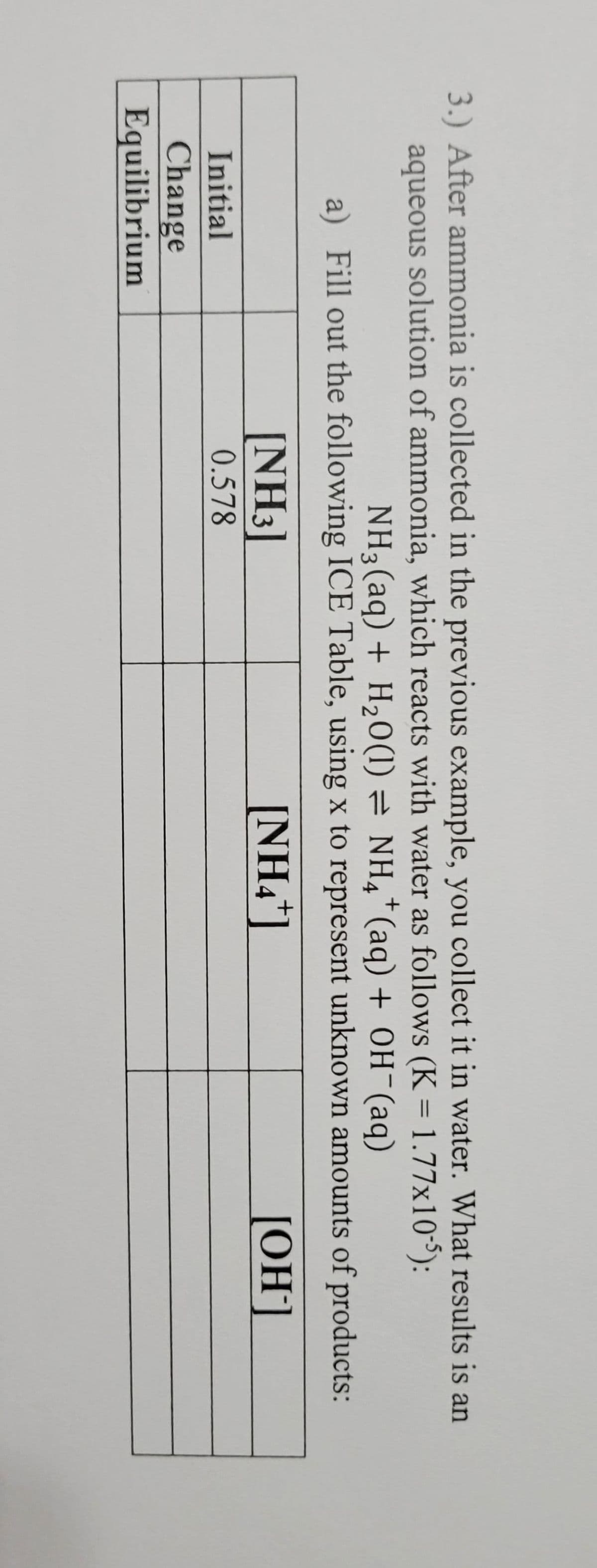 3.) After ammonia is collected in the previous example, you collect it in water. What results is an
aqueous solution of ammonia, which reacts with water as follows (K = 1.77x10³):
%3D
NH3(aq) + H20(1) = NH,*(aq) + 0H¯(aq)
a) Fill out the following ICE Table, using x to represent unknown amounts of products:
+.
[NH3]
[NH4*]
[OH]
Initial
0.578
Change
Equilibrium
