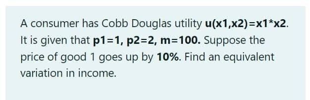 A consumer has Cobb Douglas utility u(x1,x2)=x1*x2.
It is given that p1=D1, p2=2, m=100. Suppose the
price of good 1 goes up by 10%. Find an equivalent
variation in income.
