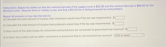 Instructions: Adjust the sliders so that the vertical intercept of the supply curve is $22.00 and the vertical intercept is $66.00 for the
demand curve. Assume there is initially no tax, and that a $12.50 tax is being proposed by policymakers.
Report all answvers to two decimal places
a) Calculate the total amount of surplus that consumers would lose if the tax was implemented. $[
b) Calculate the total amount of surplus that producers would lose if the tax was implemented. $
) How much of the total losses for consumers and producers are recovered as government tax revenue? $
d) is there any surplus lost by either consumers or producers that is not recovered as revenue? (Click to select)
