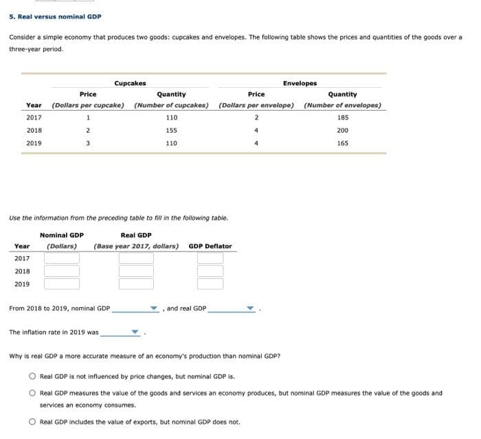 5. Real versus nominal GDP
Consider a simple economy that produces two goods: cupcakes and envelopes. The following table shows the prices and quantities of the goods over a
three-year period.
Cupcakes
Envelopes
Price
Quantity
Price
Quantity
Year (Dollars per cupcake) (Number of cupcakes) (Dollars per envelope) (Number of envelopes)
2017
1
110
185
2018
155
200
2019
3
110
165
Use the information from the preceding table to fill in the folowing table.
Nominal GDP
Real GDP
(Dollars)
(Base year 2017, dollars) GDP Deflator
Year
2017
2018
2019
From 2018 to 2019, nominal GDP
and real GDP
The inflation rate in 2019 was
Why is real GDP a more accurate measure of an economy's production than nominal GDP?
Real GDP is not influenced by price changes, but nominal GDP is.
Real GDP measures the value of the goods and services an economy produces, but nominal GDP measures the value of the goods and
services an economy consumes.
O Real GDP includes the value of exports, but nominal GDP does not.
