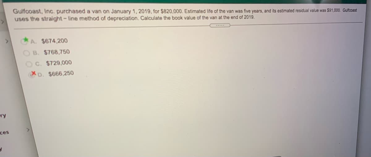 Gulfcoast, Inc. purchased a van on January 1, 2019, for $820,000. Estimated life of the van was five years, and its estimated residual value was $91,000. Gulfcoast
uses the straight- line method of depreciation. Calculate the book value of the van at the end of 2019.
A. $674,200
B. $768,750
C. $729,000
XD. $666,250
ry
ces
