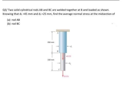 Q3/ Two solid cylindrical rods AB and BC are welded together at 8 and loaded as shown.
Knowing that di =45 mm and d2=25 mm, find the average normal stress at the midsection of
(a) rod AB
(b) rod BC
350 mm
150 mm
