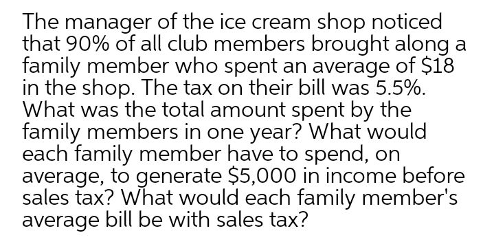 The manager of the ice cream shop noticed
that 90% of all club members brought along a
family member who spent an average of $18
in the shop. The tax on their bill was 5.5%.
What was the total amount spent by the
family members in one year? What would
each family member have to spend, on
average, to generate $5,000 in income before
sales tax? What would each family member's
average bill be with sales tax?
