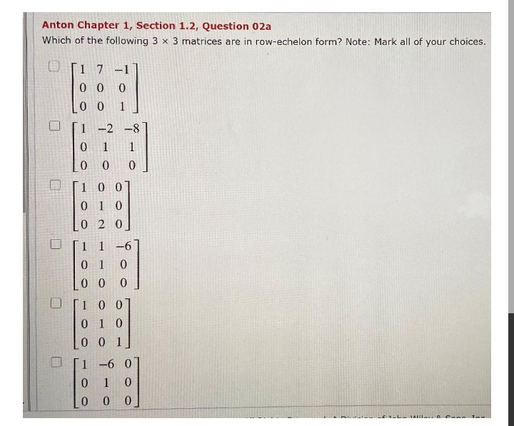 Anton Chapter 1, Section 1.2, Question 02a
Which of the following 3 x 3 matrices are in row-echelon form? Note: Mark all of your choices.
1 7 -1
0 0 0
[0 0
1 -2 -8
0 1 1
0 0
1
1 00
0 1 0
02 0
1 1 -6'
0 1
0 0
100
0 1 0
0 0 1
1 -6 0
1
0 0 0
