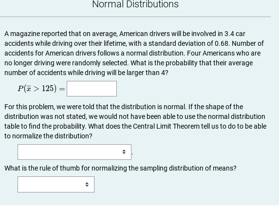 Normal Distributions
A magazine reported that on average, American drivers will be involved in 3.4 car
accidents while driving over their lifetime, with a standard deviation of 0.68. Number of
accidents for American drivers follows a normal distribution. Four Americans who are
no longer driving were randomly selected. What is the probability that their average
number of accidents while driving will be larger than 4?
P(a > 125) = |
For this problem, we were told that the distribution is normal. If the shape of the
distribution was not stated, we would not have been able to use the normal distribution
table to find the probability. What does the Central Limit Theorem tell us to do to be able
to normalize the distribution?
What is the rule of thumb for normalizing the sampling distribution of means?
