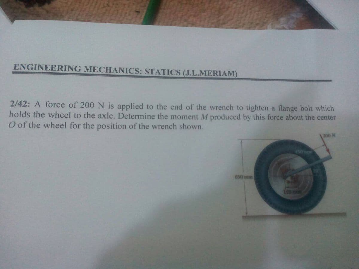 ENGINEERING MECHANICS: STATICS (J.L.MERIAM)
2/42: A force of 200 N is applied to the end of the wrench to tighten a flange bolt which
holds the wheel to the axle. Determine the moment M produced by this force about the center
O of the wheel for the position of the wrench shown.
200 N
450 mm
650 mm
