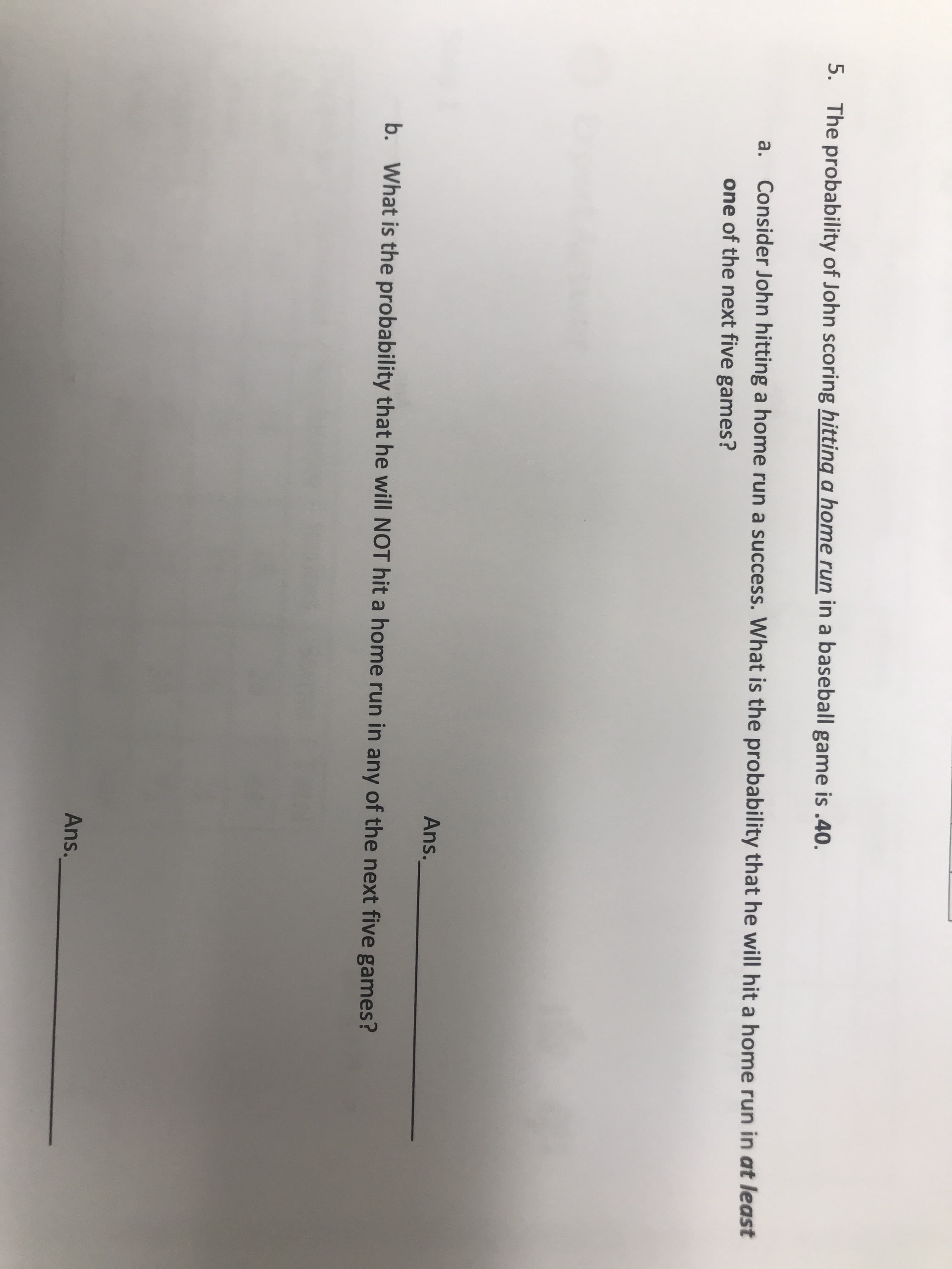 The probability of John scoring hitting a home run in a baseball game is .40.
a.
Consider John hitting a home run a success. What is the probability that he will hit a home run in at least
one of the next five games?
