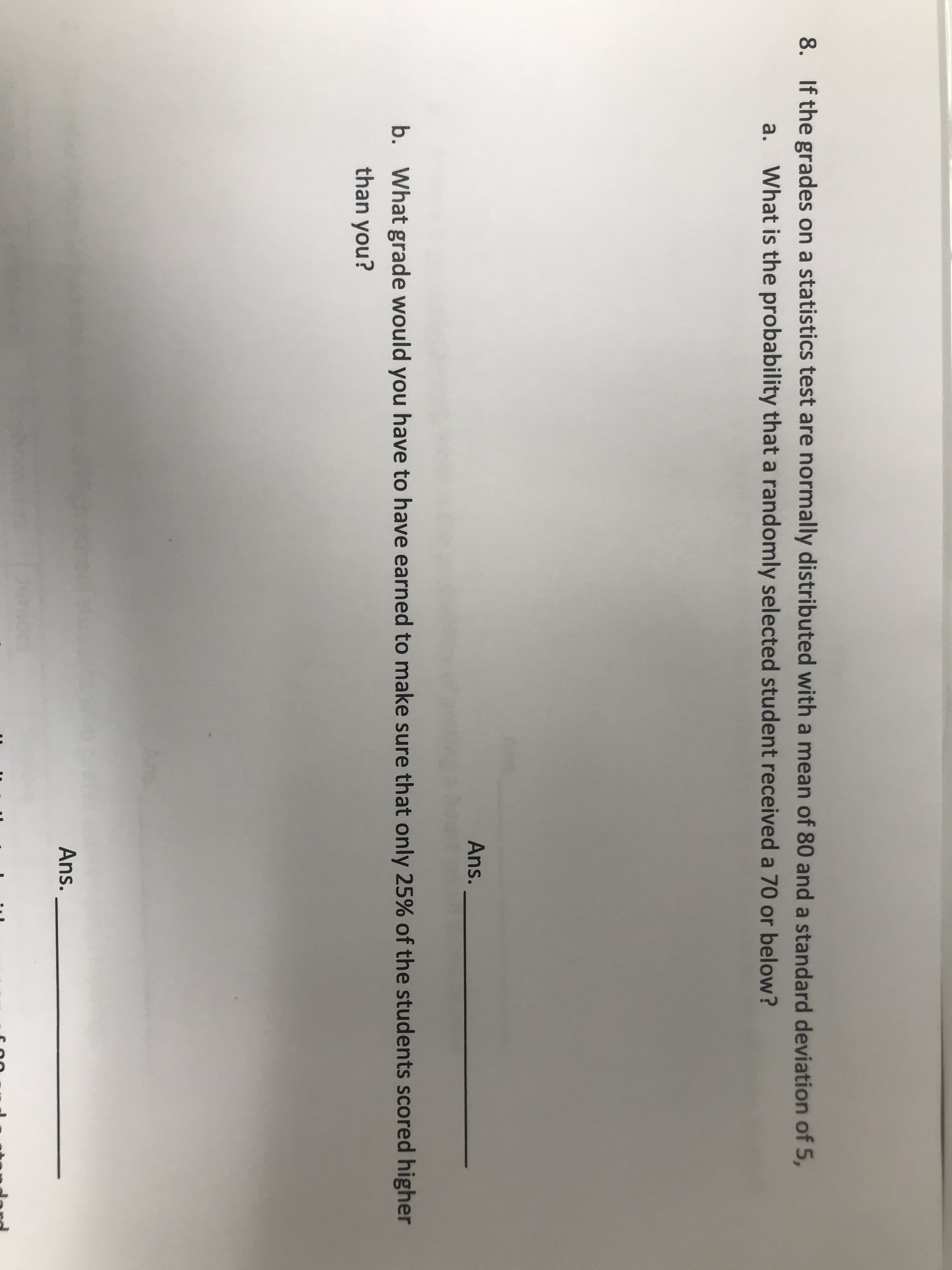 If the grades on a statistics test are normally distributed with a mean of 80 and a standard deviation of 5,
a.
What is the probability that a randomly selected student received a 70 or below?
Ans.
b. What grade would you have to have earned to make sure that only 25% of the students scored higher
than you?
