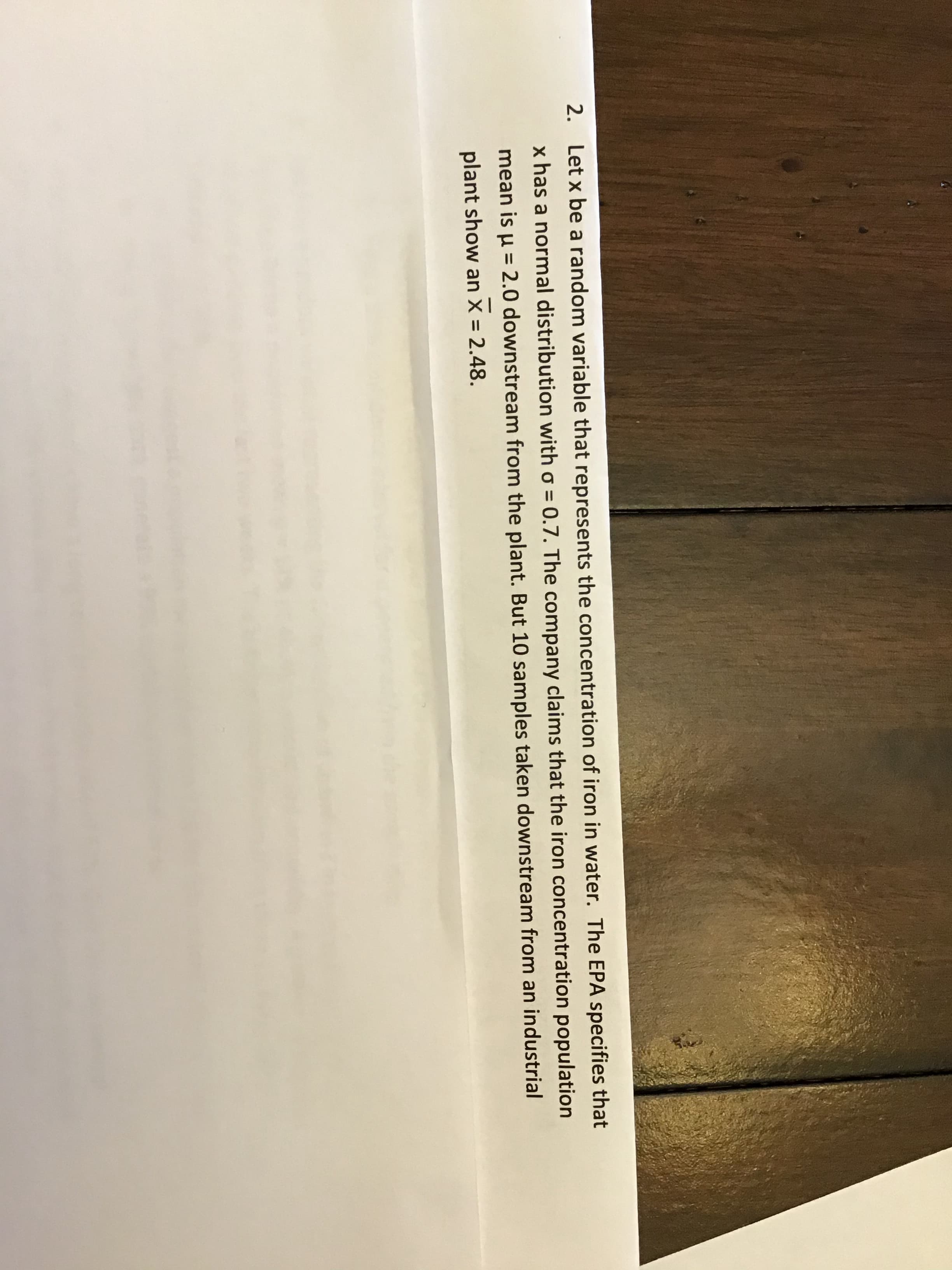 ### Understanding Iron Concentration in Water: A Statistical Approach

#### Problem Statement:
Consider a random variable \( x \) that represents the concentration of iron in water. According to the Environmental Protection Agency (EPA), the iron concentration \( x \) follows a normal distribution with a standard deviation (\( \sigma \)) of 0.7.

#### Company’s Claim:
The company asserts that the population mean (\( \mu \)) of iron concentration downstream from the industrial plant is 2.0.

#### Observational Data:
For analysis, 10 samples taken downstream from the plant indicate a sample mean \( \overline{x} = 2.48 \).

By understanding and analyzing these data points, we can draw conclusions about the iron concentration in the water and verify the company's claims.

#### Diagram Explanation:
There are no diagrams or graphs present in this text. However, if one were to create a visualization, it would likely involve a normal distribution curve illustrating the company's claimed mean of 2.0 and the observed sample mean of 2.48, with the standard deviation of 0.7 clearly marked. A z-score calculation would help understand the significance of the observed sample mean in relation to the claimed mean.

This problem is a practical application of statistical testing in environmental studies, specifically using the properties of the normal distribution to study iron concentration in water, which is crucial for ensuring public health and environmental safety.