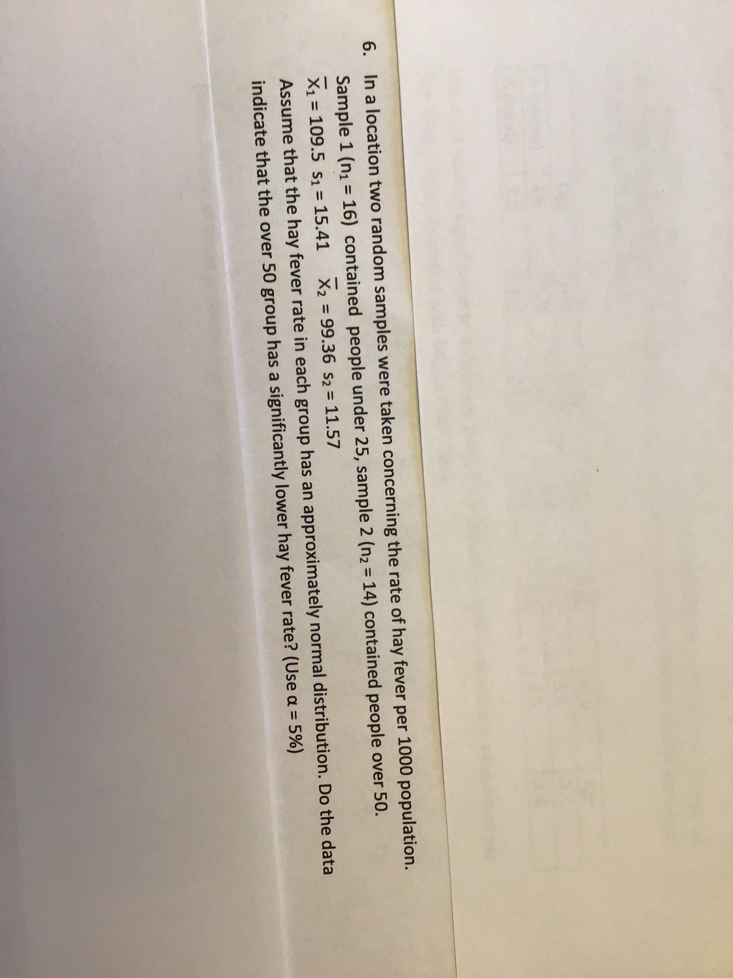 6. In a location two random samples were taken concerning the rate of hay fever per 1000 population.
Sample 1 (n1 = 16) contained people under 25, sample 2 (n2 = 14) contained people over 50.
%3D
X1 = 109.5 S1 = 15.41
X2 = 99.36 s2 = 11.57
%3D
Assume that the hay fever rate in each group has an approximately normal distribution. Do the data
indicate that the over 50 group has a significantly lower hay fever rate? (Use a = 5%)

