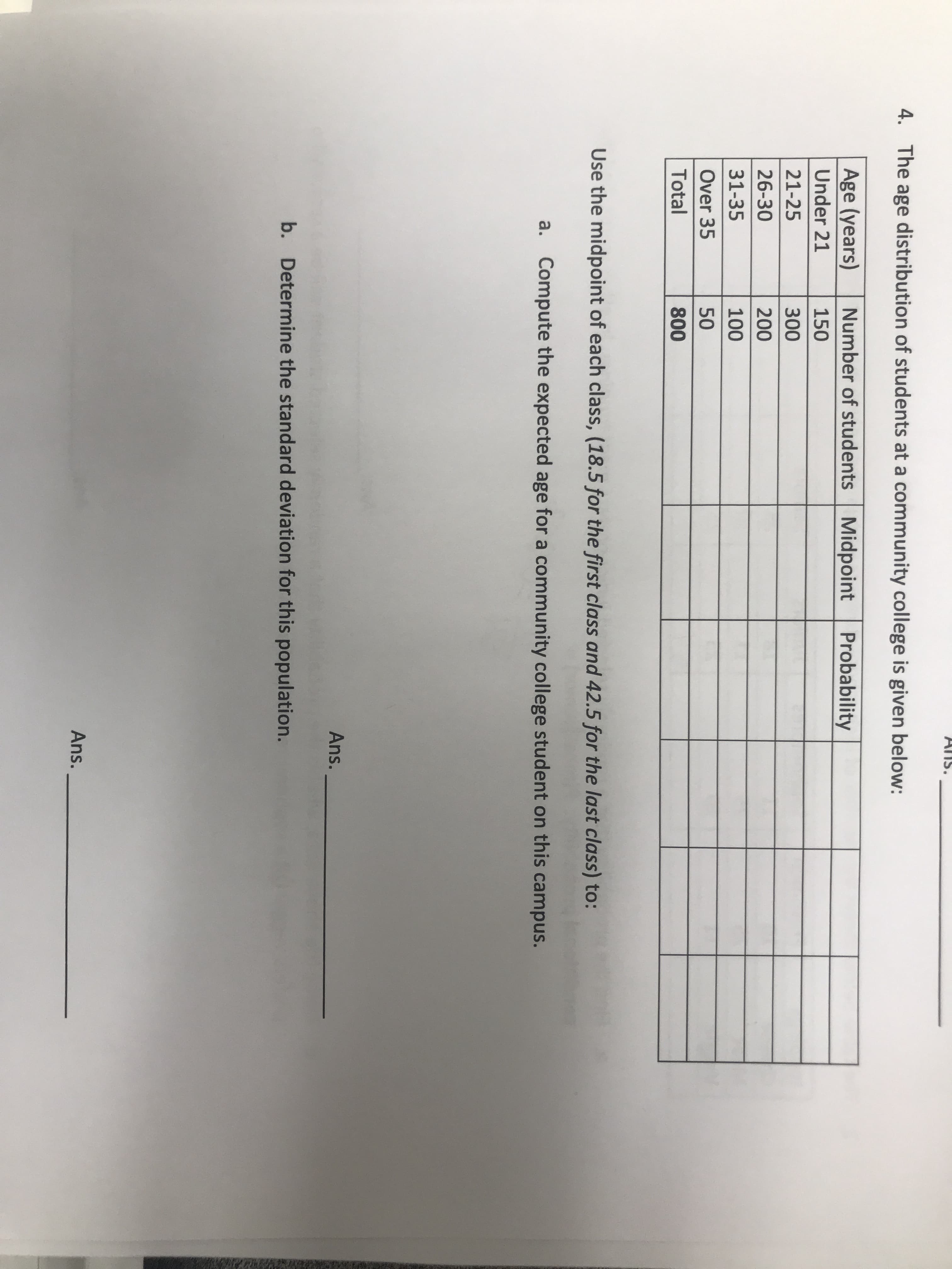 Age (years)
Number of students Midpoint Probability
Under 21
150
21-25
300
26-30
200
31-35
100
Over 35
50
Total
800
Use the midpoint of each class, (18.5 for the first class and 42.5 fo
a. Compute the expected age for a community college s
b. Determine the standard deviation for this population
