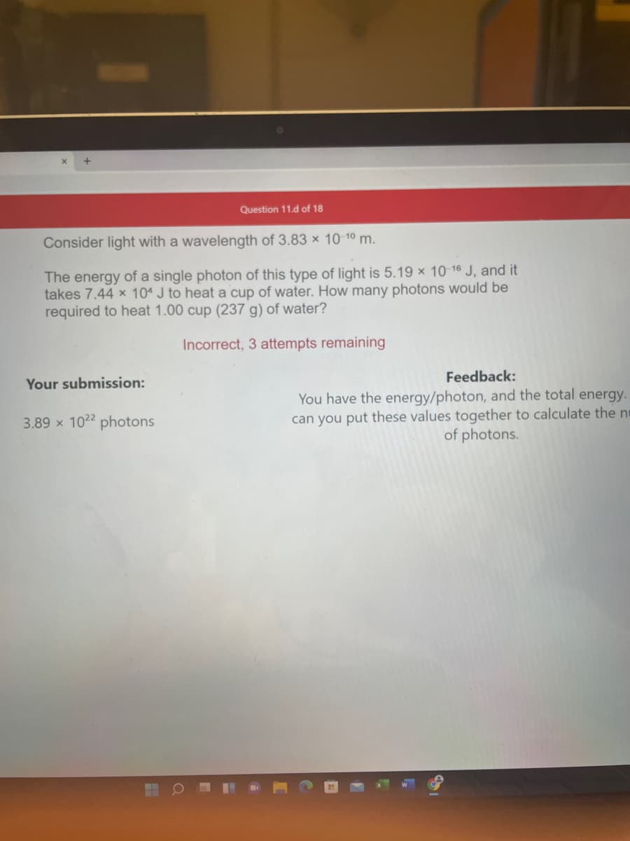 Question 11.d of 18
Consider light with a wavelength of 3.83 × 10 10 m.
The energy of a single photon of this type of light is 5.19 x 10-16 J, and it
takes 7.44 x 104 J to heat a cup of water. How many photons would be
required to heat 1.00 cup (237 g) of water?
Incorrect, 3 attempts remaining
Feedback:
Your submission:
You have the energy/photon, and the total energy.
can you put these values together to calculate the ni
of photons.
3.89 x 1022 photons
