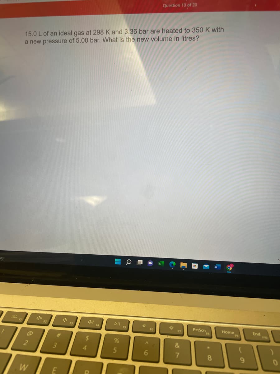Question 10 of 20
15.0 L of an ideal gas at 298 K and 3.36 bar are heated to 350 K with
a new pressure of 5.00 bar. What is the new volume in litres?
ady
DII
FS
PrtScn
FB
Home
F9
End
10
F2
F3
F4
F7
@
23
%24
3.
4.
5.
6.
8.
9.
W
E
of
