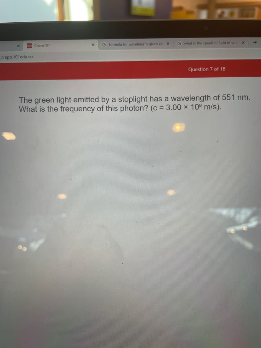 10 Chem101
G formula for wavelength given en
G what is the speed of light in scier
//app.101edu.co
Question 7 of 18
The green light emitted by a stoplight has a wavelength of 551 nm.
What is the frequency of this photon? (c = 3.00 × 10º m/s).
