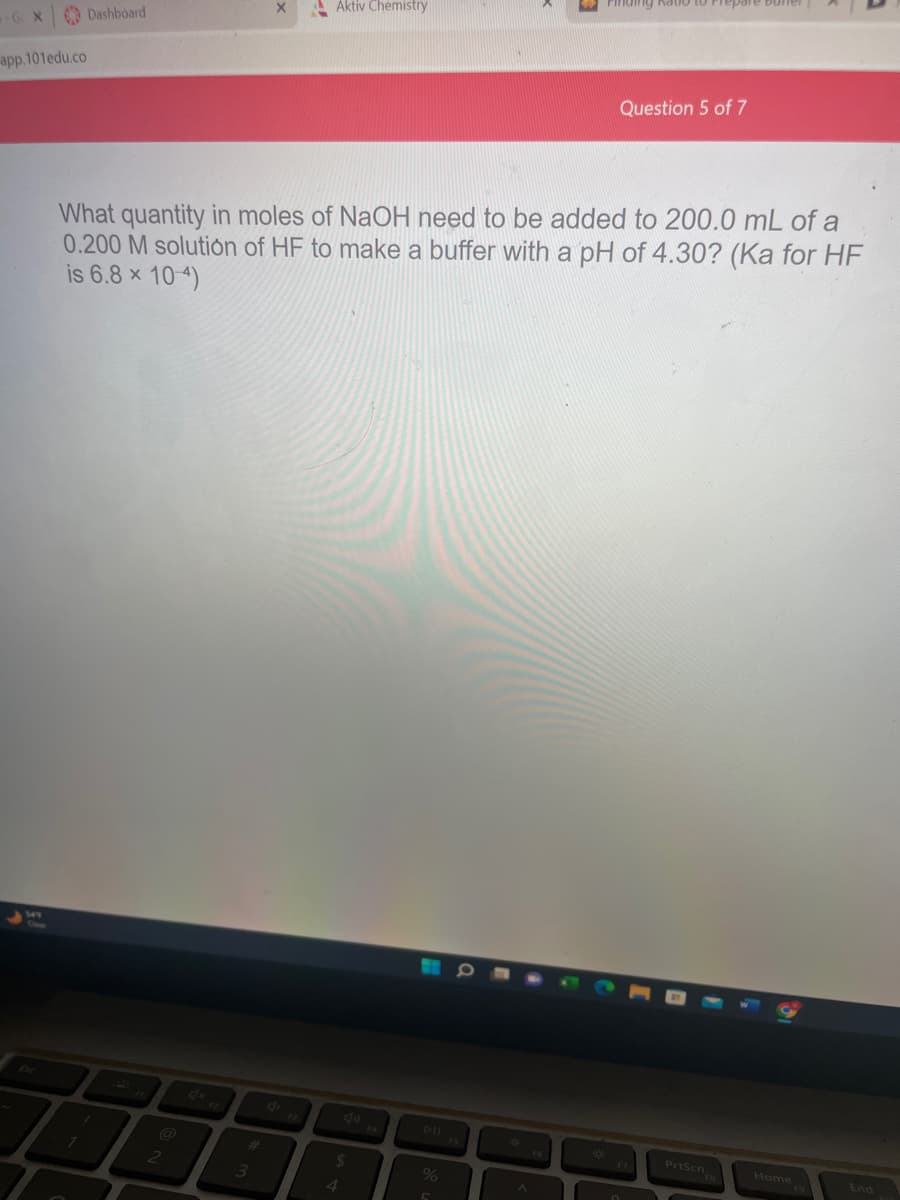 app.101edu.co
Dashboard
1
نهم
#
X
What quantity in moles of NaOH need to be added to 200.0 mL of a
0.200 M solution of HF to make a buffer with a pH of 4.30? (Ka for HF
is 6.8 × 10-4)
3
Aktiv Chemistry
$
4
%
A
*
ng natio
Question 5 of 7
F7
PrtScn
Home
End