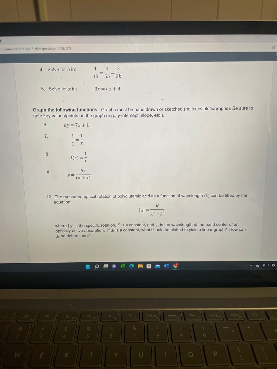 +
are.com/courses/1864271/files?preview=138580578
2
W
4x
4. Solve for b in:
5. Solve for x in:
Graph the following functions. Graphs must be hand drawn or sketched (no excel plots/graphs). Be sure to
note key values/points on the graph (e.g., y-intercept, slope, etc.).
6.
ay = 7x + 1
7.
#
3
E
8.
9.
di
1
U(r) ==
y=
1 1
y x
(11)
$
4
10. The measured optical rotation of polyglutamic acid as a function of wavelength (2) can be fitted by the
equation:
R
r
bx
(a + x)
F4
where [a] is the specific rotation, K is a constant, and Ac is the wavelength of the band center of an
optically active absorption. If Ac is a constant, what should be plotted to yield a linear graph? How can
Ac be determined?
1 4 2
-=
15 5b 3b
PIL
%
3x=ax + 8
5
T
O
F5
*
A
6
F6
Y
*
F7
[a] =
&
7
K
22²-2²
U
PrtScn
FB
*
8
Home
1
F9
(
9
End
O
F10
)
0
PgUp
P
PgDn
F12
(
14
D