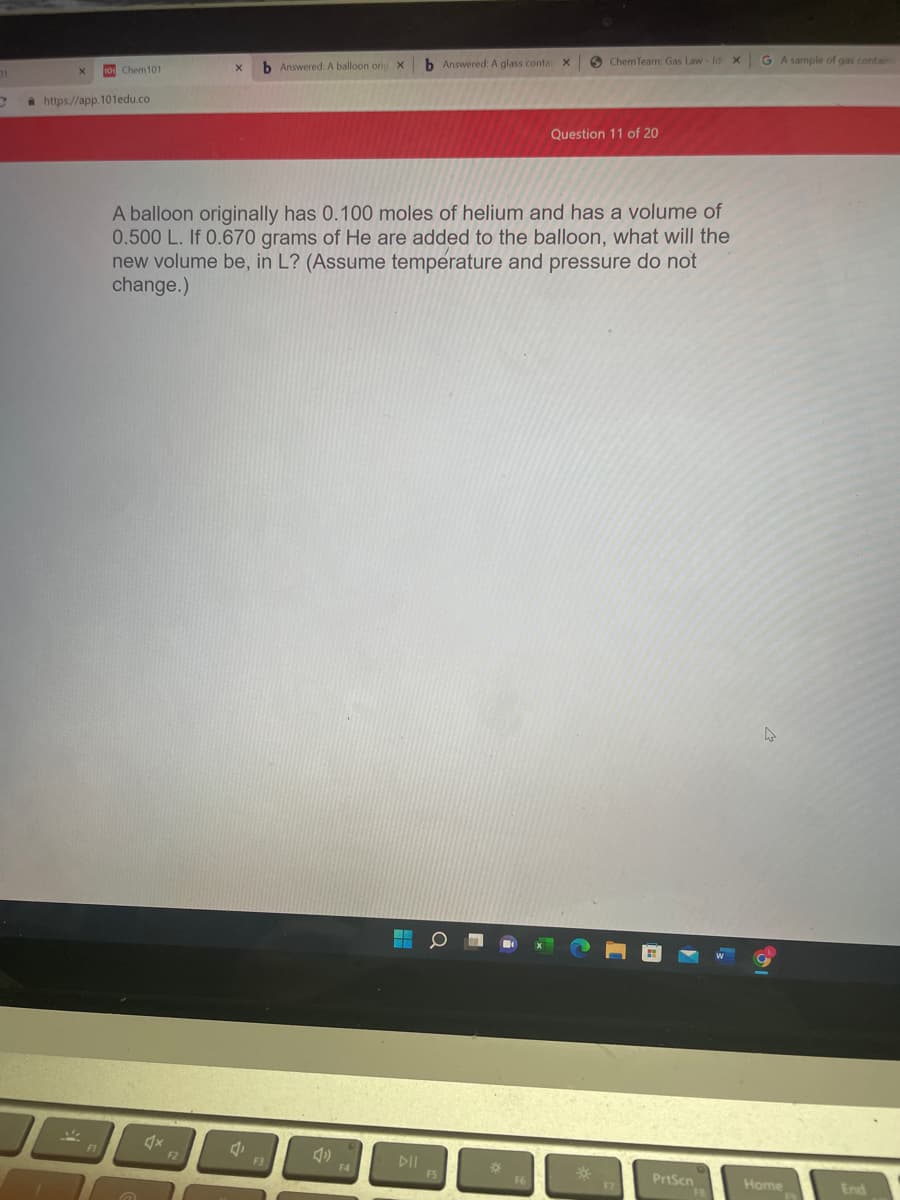 b Answered: A balloon oric
b Answered: A glass conta X
6 Chem Team: Gas Law - Id X
G A sample of gas contain
10 Chem101
a https://app. 101edu.co
Question 11 of 20
A balloon originally has 0.100 moles of helium and has a volume of
0.500 L. If 0.670 grams of He are added to the balloon, what will the
new volume be, in L? (Assume temperature and pressure do not
change.)
F2
F3
DII
F4
FS
PrtScn
Home
End
