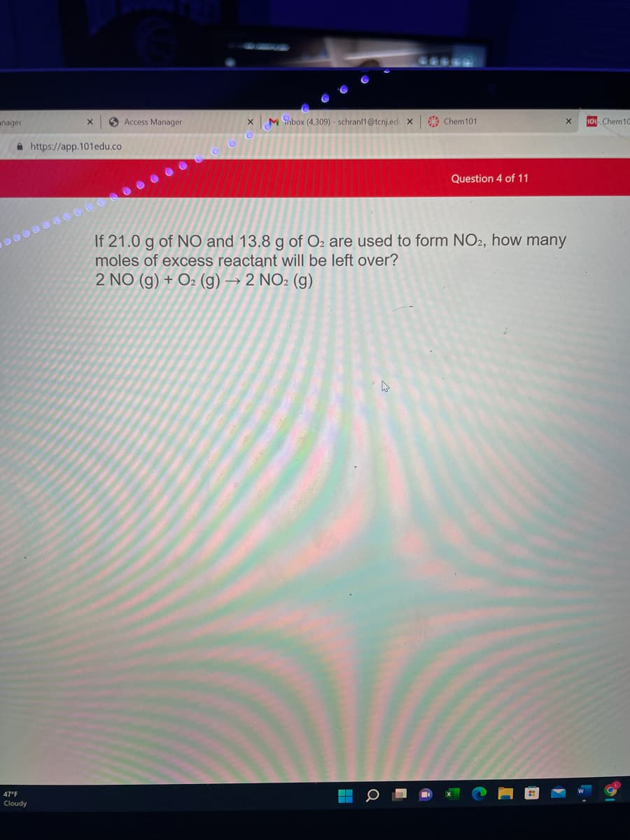 anager
O Access Manager
M nbox (4,309) - schranl1@tcnj.ed X
9 Chem101
101 Chem10
A https://app.101edu.co
Question 4 of 11
If 21.0 g of NO and 13.8 g of O2 are used to form NO2, how many
moles of excess reactant will be left over?
2 NO (g) + O2 (g) → 2 NO2 (g)
47°F
Cloudy
