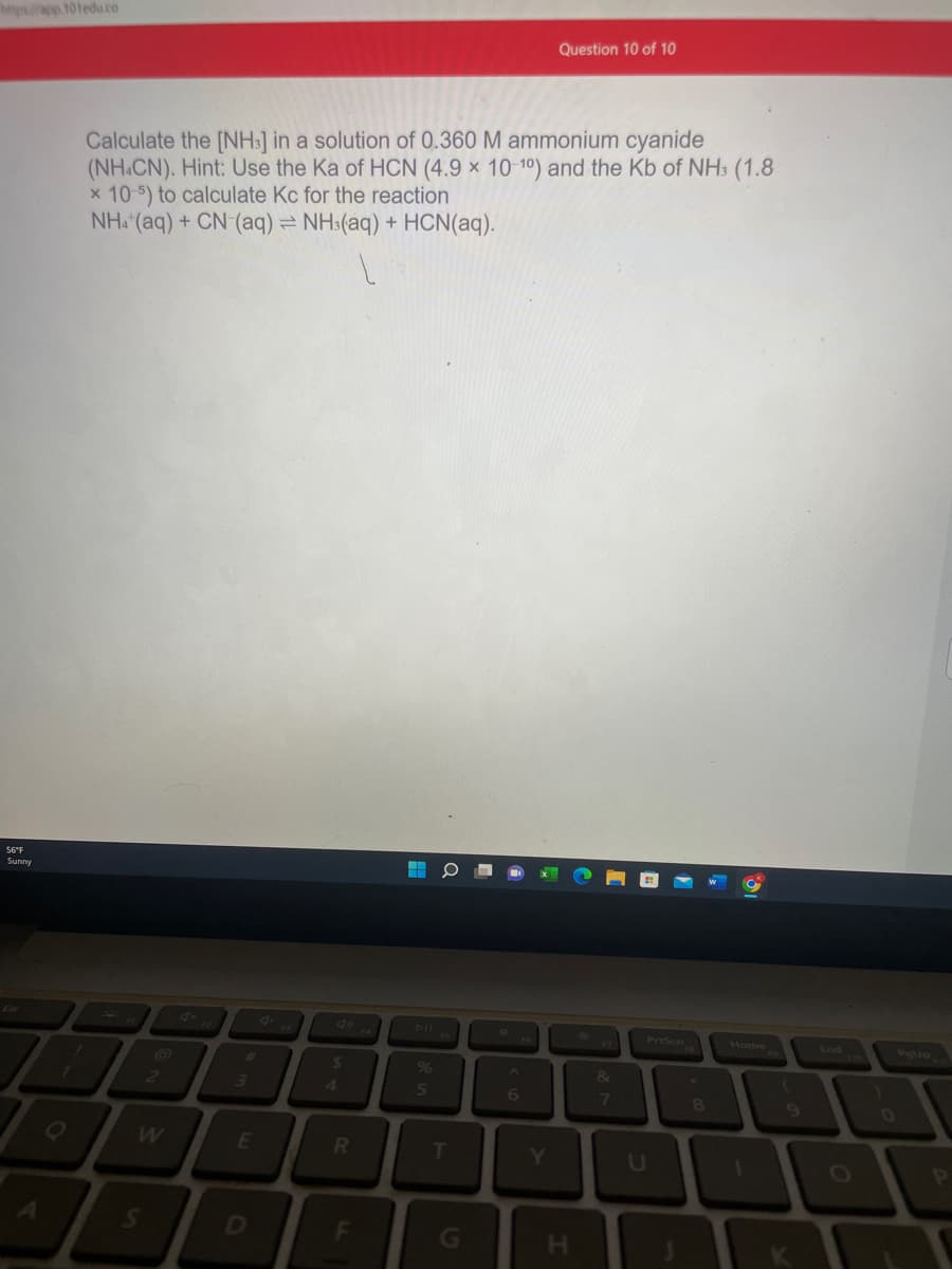 https://app.101edu.co
56°F
Sunny
Q
Calculate the [NH3] in a solution of 0.360 M ammonium cyanide
(NH4CN). Hint: Use the Ka of HCN (4.9 x 10-1°) and the Kb of NH3 (1.8
x 10-5) to calculate Kc for the reaction
NH4+ (aq) + CN (aq) = NH3(aq) + HCN(aq).
2
W
S
#
3
E
$
R
F
%
5
T
G
6
Question 10 of 10
Y
H
&
7
PrtScn
8
Home
K