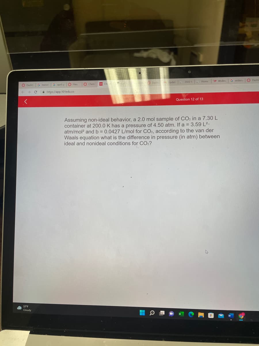 Widen
G widen Dashb
€9 Chem
Dashb Updat W 2022 W Home
O Dashb
G menst
G april g
a https://app.101edu.co
Question 12 of 13
Assuming non-ideal behavior, a 2.0 mol sample of CO2 in a 7.30 L
container at 200.0 K has a pressure of 4.50 atm. If a = 3.59 L2.
atm/mol? and b = 0.0427 L/mol for CO2, according to the van der
Waals equation what is the difference in pressure (in atm) between
ideal and nonideal conditions for CO2?
57°F
Cloudy
