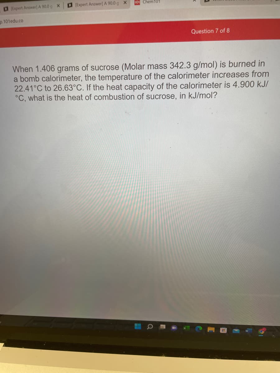 O (Expert Answer] A 90.0 g X
[Expert Answer) A 90.0 g x
101 Chem101
p.101edu.co
Question 7 of 8
When 1.406 grams of sucrose (Molar mass 342.3 g/mol) is burned in
a bomb calorimeter, the temperature of the calorimeter increases from
22.41°C to 26.63°C. If the heat capacity of the calorimeter is 4.900 kJ/
°C, what is the heat of combustion of sucrose, in kJ/mol?
