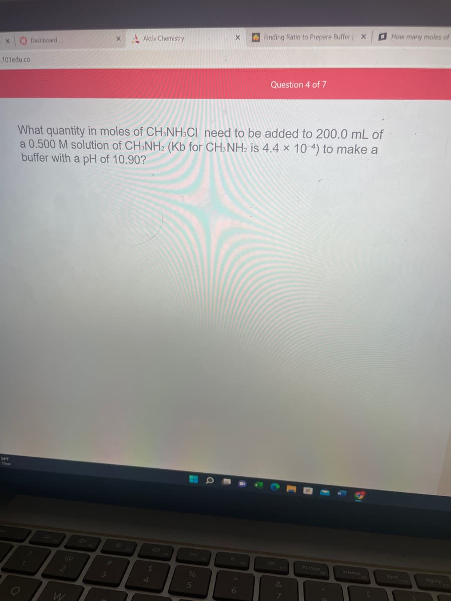 X
.101edu.co
Dashboard
O
7
!
2
X
What quantity in moles of CH3NH3CI need to be added to 200.0 mL of
a 0.500 M solution of CH3NH2 (Kb for CH3NH2 is 4.4 x 10-4) to make a
buffer with a pH of 10.90?
3
Aktiv Chemistry
$
4
X
%
5
A
Finding Ratio to Prepare Buffer | X
6
Question 4 of 7
&
7
9
Home
(
How many moles of
End